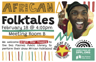 African Folktales
Tue, Feb 18 4p-5p, Meeting Room B
No Registration Required
We welcome Bright Star Theatre to the Des Plaines Library to perform their show African Folktales! Best for children in grades Pre-K - 5th.
