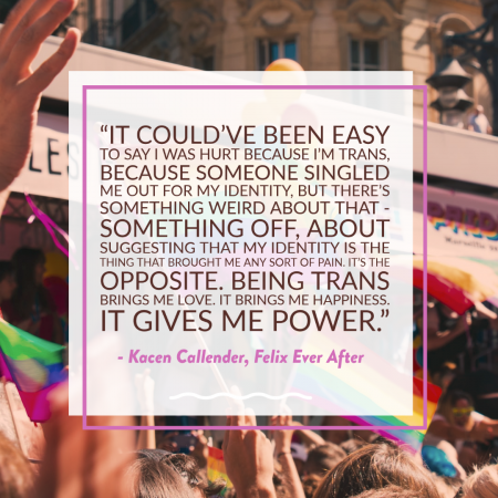 “It could've been easy to say I was hurt because I'm trans, because someone singled me out for my identity, but there's something weird about that - something off, about suggesting that my identity is the thing that brought me any sort of pain. It's the opposite. Being trans brings me love. It brings me happiness. It gives me power.” ― Kacen Callender, Felix Ever After